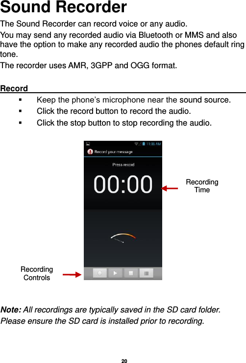   20  Sound Recorder The Sound Recorder can record voice or any audio.   You may send any recorded audio via Bluetooth or MMS and also have the option to make any recorded audio the phones default ring tone. The recorder uses AMR, 3GPP and OGG format.  Record                                                                                                                                 Keep the phone’s microphone near the sound source.   Click the record button to record the audio.   Click the stop button to stop recording the audio.     Note: All recordings are typically saved in the SD card folder. Please ensure the SD card is installed prior to recording.      Recording Controls Recording Time 