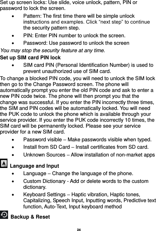   24  Set up screen locks: Use slide, voice unlock, pattern, PIN or password to lock the screen.     Pattern: The first time there will be simple unlock instructions and examples. Click “next step” to continue the security pattern step.     PIN: Enter PIN number to unlock the screen.   Password: Use password to unlock the screen You may stop the security feature at any time. Set up SIM card PIN lock   SIM card PIN (Personal Identification Number) is used to prevent unauthorized use of SIM card.   To change a blocked PIN code, you will need to unlock the SIM lock then go to the Change Password screen. The phone will automatically prompt you enter the old PIN code and ask to enter a new PIN code twice. The phone will then prompt you that the change was successful. If you enter the PIN incorrectly three times, the SIM and PIN codes will be automatically locked. You will need the PUK code to unlock the phone which is available through your service provider. If you enter the PUK code incorrectly 10 times, the SIM card will be permanently locked. Please see your service provider for a new SIM card.   Password visible – Make passwords visible when typed.   Install from SD Card – Install certificates from SD card.     Unknown Sources – Allow installation of non-market apps   Language and Input    Language – Change the language of the phone.     Custom Dictionary - Add or delete words to the custom dictionary.   Keyboard Settings – Haptic vibration, Haptic tones, Capitalizing, Speech Input, Inputting words, Predictive text function, Auto-Text, Input keyboard method     Backup &amp; Reset     