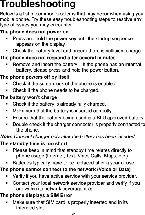   27  Troubleshooting Below is a list of common problems that may occur when using your mobile phone. Try these easy troubleshooting steps to resolve any type of issues you may encounter.   The phone does not power on   Press and hold the power key until the startup sequence appears on the display.   Check the battery level and ensure there is sufficient charge. The phone does not respond after several minutes   Remove and insert the battery – If the phone has an internal battery, please press and hold the power button. The phone powers off by itself   Check if the screen lock of the phone is enabled.   Check if the phone needs to be charged. The battery won’t charge   Check if the battery is already fully charged.   Make sure that the battery is inserted correctly.     Ensure that the battery being used is a BLU approved battery.   Double check if the charger connector is properly connected to the phone. Note: Connect charger only after the battery has been inserted. The standby time is too short   Please keep in mind that standby time relates directly to phone usage (Internet, Text, Voice Calls, Maps, etc.).   Batteries typically have to be replaced after a year of use. The phone cannot connect to the network (Voice or Data)   Verify if you have active service with your service provider.     Contact your local network service provider and verify if you are within its network coverage area. The phone displays a SIM Error   Make sure that SIM card is properly inserted and in its intended slot. 