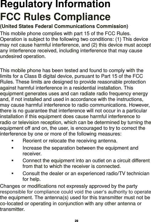   29  Regulatory Information FCC Rules Compliance   (United States Federal Communications Commission) This mobile phone complies with part 15 of the FCC Rules. Operation is subject to the following two conditions: (1) This device may not cause harmful interference, and (2) this device must accept any interference received, including interference that may cause undesired operation.  This mobile phone has been tested and found to comply with the limits for a Class B digital device, pursuant to Part 15 of the FCC Rules. These limits are designed to provide reasonable protection against harmful interference in a residential installation. This equipment generates uses and can radiate radio frequency energy and, if not installed and used in accordance with the instructions, may cause harmful interference to radio communications. However, there is no guarantee that interference will not occur in a particular installation if this equipment does cause harmful interference to radio or television reception, which can be determined by turning the equipment off and on, the user, is encouraged to try to correct the interference by one or more of the following measures:   Reorient or relocate the receiving antenna.   Increase the separation between the equipment and receiver.   Connect the equipment into an outlet on a circuit different from that to which the receiver is connected.   Consult the dealer or an experienced radio/TV technician for help. Changes or modifications not expressly approved by the party responsible for compliance could void the user‘s authority to operate the equipment. The antenna(s) used for this transmitter must not be co-located or operating in conjunction with any other antenna or transmitter. 