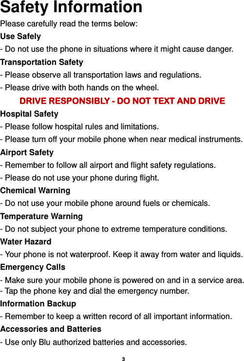    3  Safety Information Please carefully read the terms below: Use Safely - Do not use the phone in situations where it might cause danger. Transportation Safety - Please observe all transportation laws and regulations. - Please drive with both hands on the wheel.   DRIVE RESPONSIBLY - DO NOT TEXT AND DRIVE Hospital Safety - Please follow hospital rules and limitations. - Please turn off your mobile phone when near medical instruments. Airport Safety - Remember to follow all airport and flight safety regulations.   - Please do not use your phone during flight. Chemical Warning - Do not use your mobile phone around fuels or chemicals. Temperature Warning - Do not subject your phone to extreme temperature conditions. Water Hazard   - Your phone is not waterproof. Keep it away from water and liquids. Emergency Calls - Make sure your mobile phone is powered on and in a service area. - Tap the phone key and dial the emergency number. Information Backup - Remember to keep a written record of all important information. Accessories and Batteries - Use only Blu authorized batteries and accessories. 