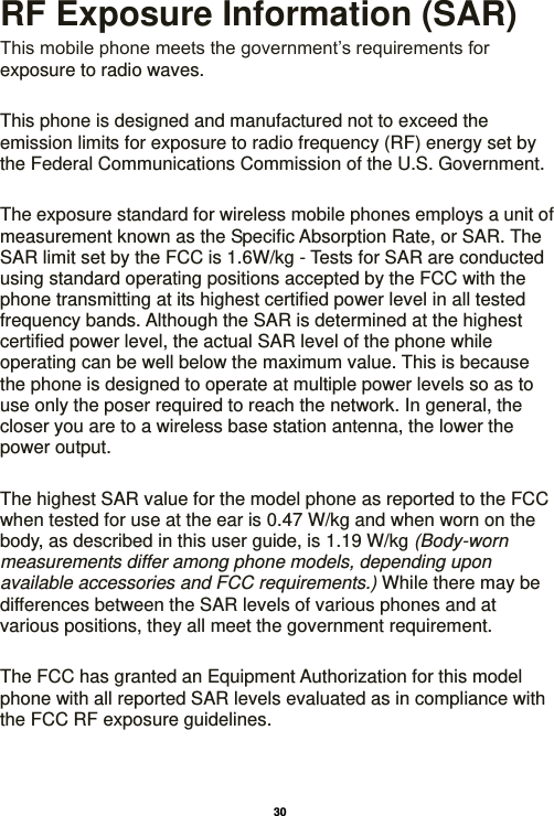   30  RF Exposure Information (SAR) This mobile phone meets the government’s requirements for exposure to radio waves.    This phone is designed and manufactured not to exceed the emission limits for exposure to radio frequency (RF) energy set by the Federal Communications Commission of the U.S. Government.      The exposure standard for wireless mobile phones employs a unit of measurement known as the Specific Absorption Rate, or SAR. The SAR limit set by the FCC is 1.6W/kg - Tests for SAR are conducted using standard operating positions accepted by the FCC with the phone transmitting at its highest certified power level in all tested frequency bands. Although the SAR is determined at the highest certified power level, the actual SAR level of the phone while operating can be well below the maximum value. This is because the phone is designed to operate at multiple power levels so as to use only the poser required to reach the network. In general, the closer you are to a wireless base station antenna, the lower the power output.  The highest SAR value for the model phone as reported to the FCC when tested for use at the ear is 0.47 W/kg and when worn on the body, as described in this user guide, is 1.19 W/kg (Body-worn measurements differ among phone models, depending upon available accessories and FCC requirements.) While there may be differences between the SAR levels of various phones and at various positions, they all meet the government requirement.  The FCC has granted an Equipment Authorization for this model phone with all reported SAR levels evaluated as in compliance with the FCC RF exposure guidelines.       
