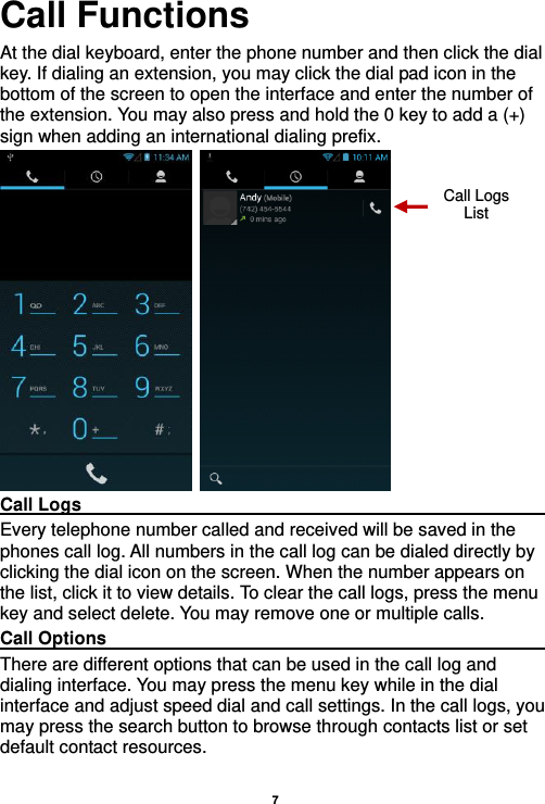    7  Call Functions                     At the dial keyboard, enter the phone number and then click the dial key. If dialing an extension, you may click the dial pad icon in the bottom of the screen to open the interface and enter the number of the extension. You may also press and hold the 0 key to add a (+) sign when adding an international dialing prefix.    Call Logs                                                                                                                     Every telephone number called and received will be saved in the phones call log. All numbers in the call log can be dialed directly by clicking the dial icon on the screen. When the number appears on the list, click it to view details. To clear the call logs, press the menu key and select delete. You may remove one or multiple calls.     Call Options                                                                                                               There are different options that can be used in the call log and dialing interface. You may press the menu key while in the dial interface and adjust speed dial and call settings. In the call logs, you may press the search button to browse through contacts list or set default contact resources.   Call Logs List 