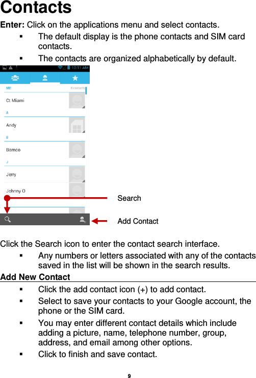   9  Contacts Enter: Click on the applications menu and select contacts.   The default display is the phone contacts and SIM card contacts.   The contacts are organized alphabetically by default.   Click the Search icon to enter the contact search interface.    Any numbers or letters associated with any of the contacts saved in the list will be shown in the search results. Add New Contact                                                                                                       Click the add contact icon (+) to add contact.     Select to save your contacts to your Google account, the phone or the SIM card.   You may enter different contact details which include adding a picture, name, telephone number, group, address, and email among other options.   Click to finish and save contact. Add Contact Search 