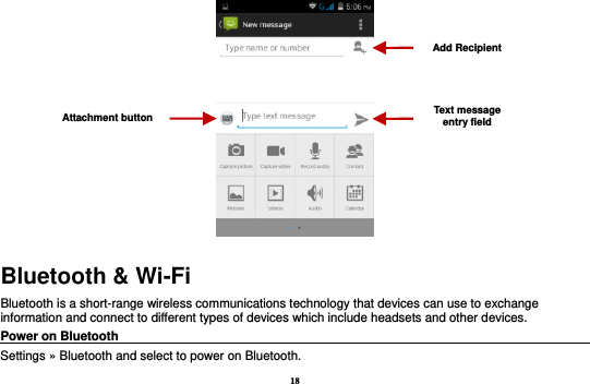 18  Bluetooth &amp; Wi-Fi Bluetooth is a short-range wireless communications technology that devices can use to exchange information and connect to different types of devices which include headsets and other devices. Power on Bluetooth                                                                                 Settings » Bluetooth and select to power on Bluetooth. Attachment button Text message entry field Add Recipient 