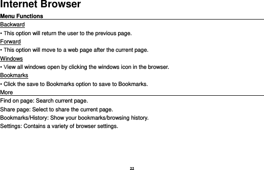 22 Internet Browser Menu Functions                                                                                                    Backward • This option will return the user to the previous page. Forward • This option will move to a web page after the current page. Windows • View all windows open by clicking the windows icon in the browser. Bookmarks • Click the save to Bookmarks option to save to Bookmarks. More                                                                                             Find on page: Search current page. Share page: Select to share the current page. Bookmarks/History: Show your bookmarks/browsing history. Settings: Contains a variety of browser settings.  