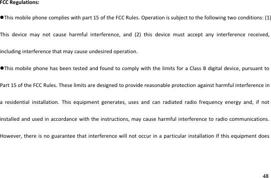 48  FCC Regulations: This mobile phone complies with part 15 of the FCC Rules. Operation is subject to the following two conditions: (1) This  device  may  not  cause  harmful  interference,  and  (2)  this  device  must  accept  any  interference  received, including interference that may cause undesired operation. This mobile  phone has been  tested and found to comply with the limits for a Class B digital  device, pursuant to Part 15 of the FCC Rules. These limits are designed to provide reasonable protection against harmful interference in a  residential  installation.  This  equipment  generates,  uses  and  can  radiated  radio  frequency  energy  and,  if  not installed and used in accordance with the instructions, may cause harmful  interference to radio communications. However, there is no guarantee that interference will not occur in a  particular installation If this equipment does 