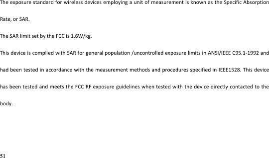 51   The exposure standard for wireless devices employing a unit of measurement is known as  the Specific Absorption Rate, or SAR.  The SAR limit set by the FCC is 1.6W/kg.  This device is complied with SAR for general population /uncontrolled exposure limits in ANSI/IEEE C95.1-1992 and had been tested in accordance with the measurement methods and procedures specified in IEEE1528. This device has been tested and meets the FCC RF exposure guidelines when tested with the device directly contacted to the body.    