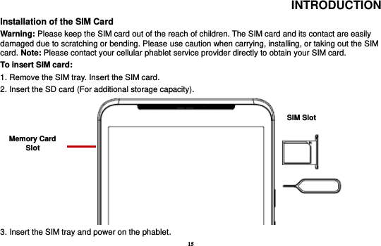 15 INTRODUCTION Installation of the SIM Card                                                                                         Warning: Please keep the SIM card out of the reach of children. The SIM card and its contact are easily damaged due to scratching or bending. Please use caution when carrying, installing, or taking out the SIM card. Note: Please contact your cellular phablet service provider directly to obtain your SIM card. To insert SIM card:   1. Remove the SIM tray. Insert the SIM card.   2. Insert the SD card (For additional storage capacity).                     3. Insert the SIM tray and power on the phablet. SIM Slot Memory Card Slot 