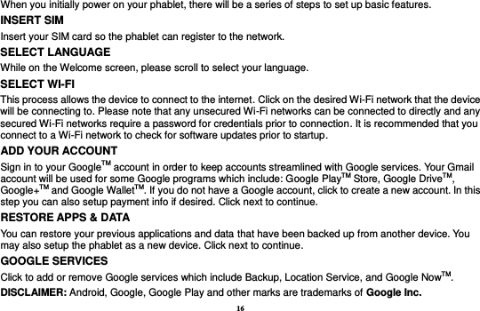 16 When you initially power on your phablet, there will be a series of steps to set up basic features. INSERT SIM   Insert your SIM card so the phablet can register to the network.   SELECT LANGUAGE While on the Welcome screen, please scroll to select your language.   SELECT WI-FI This process allows the device to connect to the internet. Click on the desired Wi-Fi network that the device will be connecting to. Please note that any unsecured Wi-Fi networks can be connected to directly and any secured Wi-Fi networks require a password for credentials prior to connection. It is recommended that you connect to a Wi-Fi network to check for software updates prior to startup. ADD YOUR ACCOUNT Sign in to your GoogleTM account in order to keep accounts streamlined with Google services. Your Gmail account will be used for some Google programs which include: Google PlayTM Store, Google DriveTM, Google+TM and Google WalletTM. If you do not have a Google account, click to create a new account. In this step you can also setup payment info if desired. Click next to continue.   RESTORE APPS &amp; DATA You can restore your previous applications and data that have been backed up from another device. You may also setup the phablet as a new device. Click next to continue. GOOGLE SERVICES Click to add or remove Google services which include Backup, Location Service, and Google NowTM. DISCLAIMER: Android, Google, Google Play and other marks are trademarks of Google Inc. 