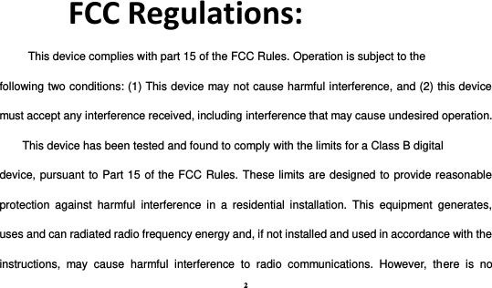 2  FCC Regulations: This device complies with part 15 of the FCC Rules. Operation is subject to the following two conditions: (1) This device may not cause harmful interference, and (2) this device must accept any interference received, including interference that may cause undesired operation. This device has been tested and found to comply with the limits for a Class B digital device, pursuant to Part 15 of the FCC Rules. These limits are designed to provide reasonable protection  against  harmful  interference  in  a  residential  installation.  This  equipment  generates, uses and can radiated radio frequency energy and, if not installed and used in accordance with the instructions,  may  cause  harmful  interference  to  radio  communications.  However,  there  is  no 