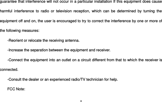 3 guarantee that interference will not occur in a particular installation If this equipment does cause harmful  interference  to  radio  or  television  reception,  which  can  be  determined  by  turning  the equipment off and on, the user is encouraged to try to correct the interference by one or more of the following measures: -Reorient or relocate the receiving antenna. -Increase the separation between the equipment and receiver. -Connect the equipment into an outlet on a circuit different from that to which the receiver is connected. -Consult the dealer or an experienced radio/TV technician for help. FCC Note: 