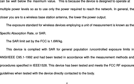 5 can  be  well  below the  maximum  value.   This is because the device is designed to operate at multiple power levels so as to use only the power required to reach the network. In general, the closer you are to a wireless base station antenna, the lower the power output. The exposure standard for wireless devices employing a unit of measurement is known as the Specific Absorption Rate, or SAR.  The SAR limit set by the FCC is 1.6W/kg.  This  device  is  complied  with  SAR  for  general  population  /uncontrolled  exposure  limits  in ANSI/IEEE C95.1-1992 and had been tested in accordance with the measurement methods and procedures specified in IEEE1528. This device has been tested and meets the FCC RF exposure guidelines when tested with the device directly contacted to the body.   