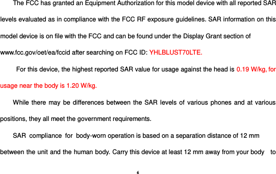 6 The FCC has granted an Equipment Authorization for this model device with all reported SAR levels evaluated as in compliance with the FCC RF exposure guidelines. SAR information on this model device is on file with the FCC and can be found under the Display Grant section of www.fcc.gov/oet/ea/fccid after searching on FCC ID: YHLBLUST70LTE. For this device, the highest reported SAR value for usage against the head is 0.19 W/kg, for usage near the body is 1.20 W/kg. While there may be differences between the SAR levels  of  various phones and at various positions, they all meet the government requirements. SAR  compliance  for  body-worn operation is based on a separation distance of 12 mm between the unit and the human body. Carry this device at least 12 mm away from your body  to 