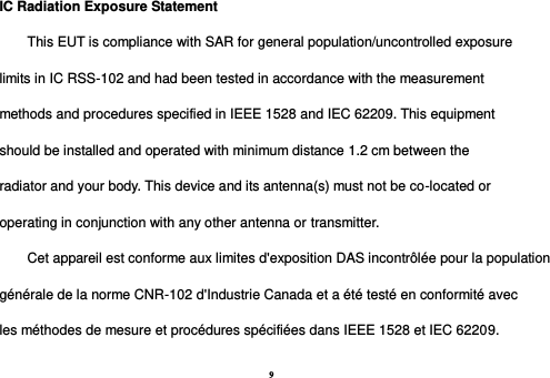 9 IC Radiation Exposure Statement This EUT is compliance with SAR for general population/uncontrolled exposure limits in IC RSS-102 and had been tested in accordance with the measurement methods and procedures specified in IEEE 1528 and IEC 62209. This equipment should be installed and operated with minimum distance 1.2 cm between the radiator and your body. This device and its antenna(s) must not be co-located or operating in conjunction with any other antenna or transmitter. Cet appareil est conforme aux limites d&apos;exposition DAS incontrôlée pour la population générale de la norme CNR-102 d&apos;Industrie Canada et a été testé en conformité avec les méthodes de mesure et procédures spécifiées dans IEEE 1528 et IEC 62209. 