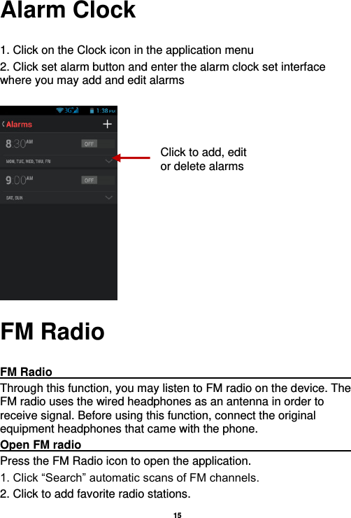   15  Alarm Clock  1. Click on the Clock icon in the application menu 2. Click set alarm button and enter the alarm clock set interface where you may add and edit alarms       FM Radio  FM Radio                                                                                                Through this function, you may listen to FM radio on the device. The FM radio uses the wired headphones as an antenna in order to receive signal. Before using this function, connect the original equipment headphones that came with the phone. Open FM radio                                                                                                                                                           Press the FM Radio icon to open the application. 1. Click “Search” automatic scans of FM channels. 2. Click to add favorite radio stations. Click to add, edit or delete alarms 