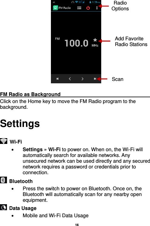   16    FM Radio as Background                                    Click on the Home key to move the FM Radio program to the background. Settings   Wi-Fi      Settings » Wi-Fi to power on. When on, the Wi-Fi will automatically search for available networks. Any unsecured network can be used directly and any secured network requires a password or credentials prior to connection.   Bluetooth     Press the switch to power on Bluetooth. Once on, the Bluetooth will automatically scan for any nearby open equipment.   Data Usage   Mobile and Wi-Fi Data Usage Radio Options Add Favorite Radio Stations Scan 