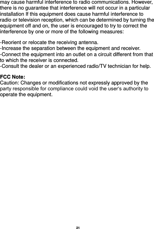  21  may cause harmful interference to radio communications. However, there is no guarantee that interference will not occur in a particular installation If this equipment does cause harmful interference to radio or television reception, which can be determined by turning the equipment off and on, the user is encouraged to try to correct the interference by one or more of the following measures:    -Reorient or relocate the receiving antenna. -Increase the separation between the equipment and receiver. -Connect the equipment into an outlet on a circuit different from that to which the receiver is connected. -Consult the dealer or an experienced radio/TV technician for help.   FFCCCC  NNoottee::  Caution: Changes or modifications not expressly approved by the party responsible for compliance could void the user‘s authority to operate the equipment. 