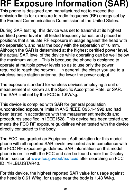   22  RF Exposure Information (SAR) This phone is designed and manufactured not to exceed the emission limits for exposure to radio frequency (RF) energy set by the Federal Communications Commission of the United States.    During SAR testing, this device was set to transmit at its highest certified power level in all tested frequency bands, and placed in positions that simulate RF exposure in usage against the head with no separation, and near the body with the separation of 10 mm. Although the SAR is determined at the highest certified power level, the actual SAR level of the device while operating can be well below the maximum value.   This is because the phone is designed to operate at multiple power levels so as to use only the power required to reach the network.   In general, the closer you are to a wireless base station antenna, the lower the power output.  The exposure standard for wireless devices employing a unit of measurement is known as the Specific Absorption Rate, or SAR.  The SAR limit set by the FCC is 1.6W/kg.   This device is complied with SAR for general population /uncontrolled exposure limits in ANSI/IEEE C95.1-1992 and had been tested in accordance with the measurement methods and procedures specified in IEEE1528. This device has been tested and meets the FCC RF exposure guidelines when tested with the device directly contacted to the body.    The FCC has granted an Equipment Authorization for this model phone with all reported SAR levels evaluated as in compliance with the FCC RF exposure guidelines. SAR information on this model phone is on file with the FCC and can be found under the Display Grant section of www.fcc.gov/oet/ea/fccid after searching on FCC ID: YHLBLUSTAR40.  For this device, the highest reported SAR value for usage against the head is 0.61 W/kg, for usage near the body is 1.43 W/kg.  