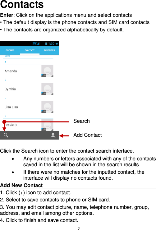    7  Contacts Enter: Click on the applications menu and select contacts • The default display is the phone contacts and SIM card contacts • The contacts are organized alphabetically by default.    Click the Search icon to enter the contact search interface.    Any numbers or letters associated with any of the contacts saved in the list will be shown in the search results.   If there were no matches for the inputted contact, the interface will display no contacts found. Add New Contact                                                                                        1. Click (+) icon to add contact.   2. Select to save contacts to phone or SIM card. 3. You may edit contact picture, name, telephone number, group, address, and email among other options. 4. Click to finish and save contact. Add Contact Search 