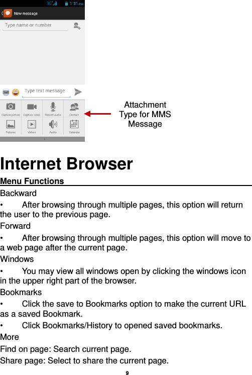    9   Internet Browser Menu Functions                                                                                                    Backward •  After browsing through multiple pages, this option will return the user to the previous page. Forward •  After browsing through multiple pages, this option will move to a web page after the current page. Windows •  You may view all windows open by clicking the windows icon in the upper right part of the browser. Bookmarks •  Click the save to Bookmarks option to make the current URL as a saved Bookmark. •  Click Bookmarks/History to opened saved bookmarks. More Find on page: Search current page. Share page: Select to share the current page. Attachment Type for MMS Message 