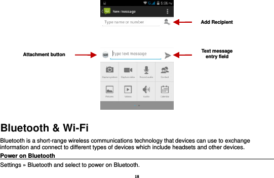 18  Bluetooth &amp; Wi-Fi Bluetooth is a short-range wireless communications technology that devices can use to exchange information and connect to different types of devices which include headsets and other devices. Power on Bluetooth                                                                                 Settings » Bluetooth and select to power on Bluetooth. Attachment button Text message entry field Add Recipient 