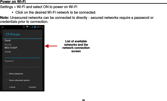 20  Power on Wi-Fi                                                                                 Settings » Wi-Fi and select ON to power on Wi-Fi    Click on the desired Wi-Fi network to be connected.                 Note: Unsecured networks can be connected to directly - secured networks require a password or credentials prior to connection.  List of available networks and the network connection screen 