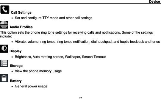 37                                                                                         Device                                                        Call Settings    Set and configure TTY mode and other call settings   Audio Profiles This option sets the phone ring tone settings for receiving calls and notifications. Some of the settings include:    Vibrate, volume, ring tones, ring tones notification, dial touchpad, and haptic feedback and tones   Display        Brightness, Auto rotating screen, Wallpaper, Screen Timeout  Storage    View the phone memory usage   Battery      General power usage 