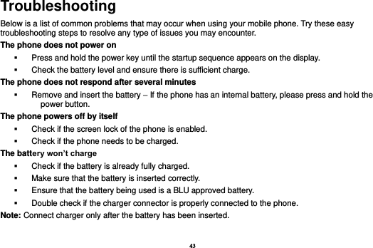 43 Troubleshooting Below is a list of common problems that may occur when using your mobile phone. Try these easy troubleshooting steps to resolve any type of issues you may encounter.   The phone does not power on   Press and hold the power key until the startup sequence appears on the display.   Check the battery level and ensure there is sufficient charge. The phone does not respond after several minutes   Remove and insert the battery – If the phone has an internal battery, please press and hold the power button. The phone powers off by itself   Check if the screen lock of the phone is enabled.   Check if the phone needs to be charged. The battery won’t charge   Check if the battery is already fully charged.   Make sure that the battery is inserted correctly.     Ensure that the battery being used is a BLU approved battery.   Double check if the charger connector is properly connected to the phone. Note: Connect charger only after the battery has been inserted.  