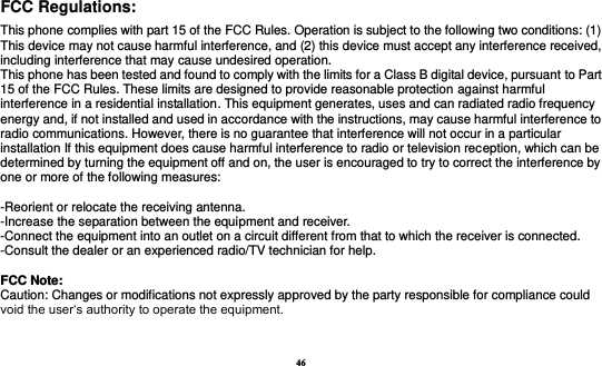 46 FCC Regulations:  This phone complies with part 15 of the FCC Rules. Operation is subject to the following two conditions: (1) This device may not cause harmful interference, and (2) this device must accept any interference received, including interference that may cause undesired operation. This phone has been tested and found to comply with the limits for a Class B digital device, pursuant to Part 15 of the FCC Rules. These limits are designed to provide reasonable protection against harmful interference in a residential installation. This equipment generates, uses and can radiated radio frequency energy and, if not installed and used in accordance with the instructions, may cause harmful interference to radio communications. However, there is no guarantee that interference will not occur in a particular installation If this equipment does cause harmful interference to radio or television reception, which can be determined by turning the equipment off and on, the user is encouraged to try to correct the interference by one or more of the following measures:    -Reorient or relocate the receiving antenna. -Increase the separation between the equipment and receiver. -Connect the equipment into an outlet on a circuit different from that to which the receiver is connected. -Consult the dealer or an experienced radio/TV technician for help.   FFCCCC  NNoottee::  Caution: Changes or modifications not expressly approved by the party responsible for compliance could void the user‘s authority to operate the equipment. 