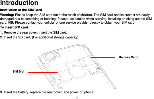 9 Introduction Installation of the SIM Card                                                                                       Warning: Please keep the SIM card out of the reach of children. The SIM card and its contact are easily damaged due to scratching or bending. Please use caution when carrying, installing or taking out the SIM card. NB: Please contact your cellular phone service provider directly to obtain your SIM card. To insert SIM card: 1. Remove the rear cover. Insert the SIM card.   2. Insert the SD card. (For additional storage capacity)  3. Insert the battery, replace the rear cover, and power on phone. SIM Slot Memory Card 