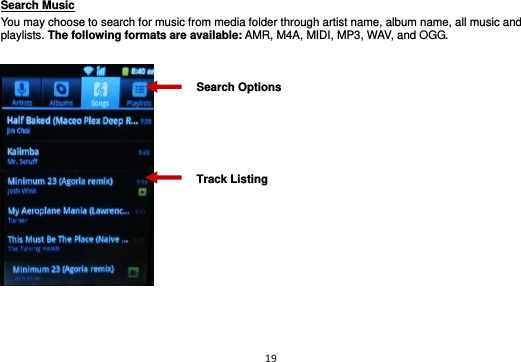 19  Search Music                                                                                                     You may choose to search for music from media folder through artist name, album name, all music and playlists. The following formats are available: AMR, M4A, MIDI, MP3, WAV, and OGG.      Track Listing Search Options 