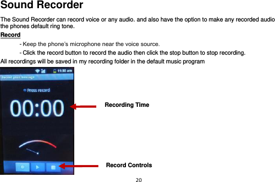 20  Sound Recorder The Sound Recorder can record voice or any audio. and also have the option to make any recorded audio the phones default ring tone. Record                                                                                                        - Keep the phone’s microphone near the voice source. - Click the record button to record the audio then click the stop button to stop recording. All recordings will be saved in my recording folder in the default music program  Recording Time Record Controls 