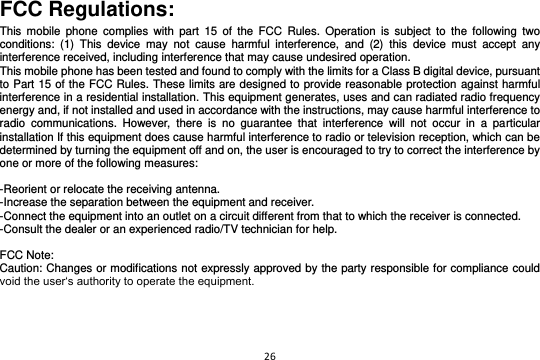 26  FCC Regulations: This  mobile  phone  complies  with  part  15  of  the  FCC  Rules.  Operation  is  subject  to  the  following  two conditions:  (1)  This  device  may  not  cause  harmful  interference,  and  (2)  this  device  must  accept  any interference received, including interference that may cause undesired operation. This mobile phone has been tested and found to comply with the limits for a Class B digital device, pursuant to Part 15 of the FCC Rules. These limits are designed to provide reasonable protection against harmful interference in a residential installation. This equipment generates, uses and can radiated radio frequency energy and, if not installed and used in accordance with the instructions, may cause harmful interference to radio  communications.  However,  there  is  no  guarantee  that  interference  will  not  occur  in  a  particular installation If this equipment does cause harmful interference to radio or television reception, which can be determined by turning the equipment off and on, the user is encouraged to try to correct the interference by one or more of the following measures:  -Reorient or relocate the receiving antenna. -Increase the separation between the equipment and receiver. -Connect the equipment into an outlet on a circuit different from that to which the receiver is connected. -Consult the dealer or an experienced radio/TV technician for help.  FCC Note: Caution: Changes or modifications not expressly approved by the party responsible for compliance could void the user‘s authority to operate the equipment. 