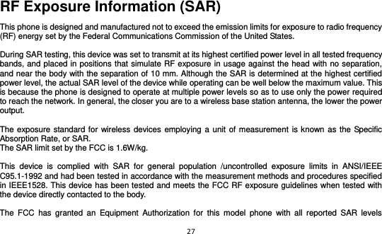 27  RF Exposure Information (SAR) This phone is designed and manufactured not to exceed the emission limits for exposure to radio frequency (RF) energy set by the Federal Communications Commission of the United States.    During SAR testing, this device was set to transmit at its highest certified power level in all tested frequency bands, and placed in positions that simulate RF exposure in usage against the head with no separation, and near the body with the separation of 10 mm. Although the SAR is determined at the highest certified power level, the actual SAR level of the device while operating can be well below the maximum value. This is because the phone is designed to operate at multiple power levels so as to use only the power required to reach the network. In general, the closer you are to a wireless base station antenna, the lower the power output.  The exposure standard for wireless devices employing a unit  of measurement is known as the Specific Absorption Rate, or SAR.  The SAR limit set by the FCC is 1.6W/kg.   This  device  is  complied  with  SAR  for  general  population  /uncontrolled  exposure  limits  in  ANSI/IEEE C95.1-1992 and had been tested in accordance with the measurement methods and procedures specified in IEEE1528. This device has been tested and meets the FCC RF exposure guidelines when tested with the device directly contacted to the body.    The  FCC  has  granted  an  Equipment  Authorization  for  this  model  phone  with  all  reported  SAR  levels 