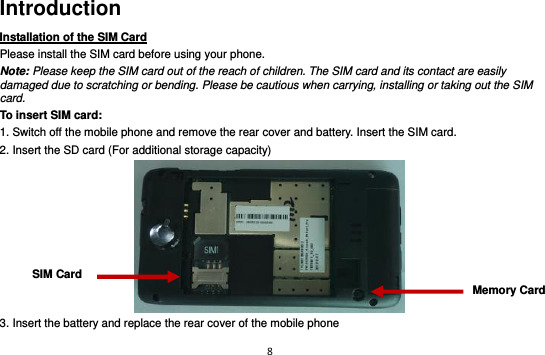 8  Introduction Installation of the SIM Card                                Please install the SIM card before using your phone. Note: Please keep the SIM card out of the reach of children. The SIM card and its contact are easily damaged due to scratching or bending. Please be cautious when carrying, installing or taking out the SIM card. To insert SIM card: 1. Switch off the mobile phone and remove the rear cover and battery. Insert the SIM card.   2. Insert the SD card (For additional storage capacity)  3. Insert the battery and replace the rear cover of the mobile phone SIM Card Memory Card 