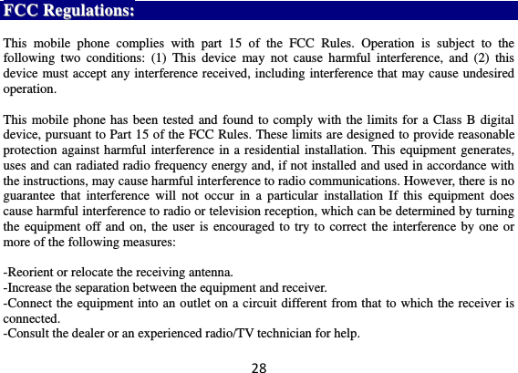 28 FFCCCC  RReegguullaattiioonnss::   This  mobile  phone  complies  with  part  15  of  the  FCC  Rules.  Operation  is  subject  to  the following  two  conditions:  (1)  This  device  may  not  cause  harmful  interference,  and  (2)  this device must accept any interference received, including interference that may cause undesired operation.  This mobile phone has been tested and found to comply with the limits for a Class B digital device, pursuant to Part 15 of the FCC Rules. These limits are designed to provide reasonable protection against harmful interference in a residential installation. This equipment generates, uses and can radiated radio frequency energy and, if not installed and used in accordance with the instructions, may cause harmful interference to radio communications. However, there is no guarantee  that  interference  will  not  occur  in  a  particular  installation  If  this  equipment  does cause harmful interference to radio or television reception, which can be determined by turning the equipment off and on, the user is encouraged to try to correct the interference by one or more of the following measures:  -Reorient or relocate the receiving antenna. -Increase the separation between the equipment and receiver. -Connect the equipment into an outlet on a circuit different from that to which the receiver is connected. -Consult the dealer or an experienced radio/TV technician for help. 