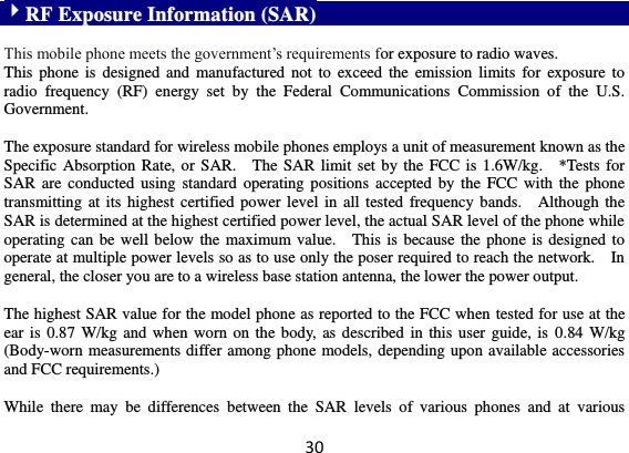 30 RRFF  EExxppoossuurree  IInnffoorrmmaattiioonn  ((SSAARR))   This mobile phone meets the government’s requirements for exposure to radio waves. This phone is  designed  and  manufactured not  to  exceed  the emission limits  for  exposure to radio  frequency  (RF)  energy  set  by  the  Federal  Communications  Commission  of  the  U.S. Government.      The exposure standard for wireless mobile phones employs a unit of measurement known as the Specific Absorption Rate, or SAR.    The SAR limit set by the FCC is 1.6W/kg.    *Tests for SAR are conducted  using  standard operating  positions accepted by  the  FCC with the  phone transmitting at its highest  certified power level in all tested frequency  bands.    Although the SAR is determined at the highest certified power level, the actual SAR level of the phone while operating can be well below the maximum value.    This is because the phone is designed to operate at multiple power levels so as to use only the poser required to reach the network.    In general, the closer you are to a wireless base station antenna, the lower the power output.  The highest SAR value for the model phone as reported to the FCC when tested for use at the ear is  0.87 W/kg and when worn on the body, as  described in this user guide, is  0.84 W/kg (Body-worn measurements differ among phone models, depending upon available accessories and FCC requirements.)  While  there  may  be  differences  between  the  SAR  levels  of  various  phones  and  at  various 