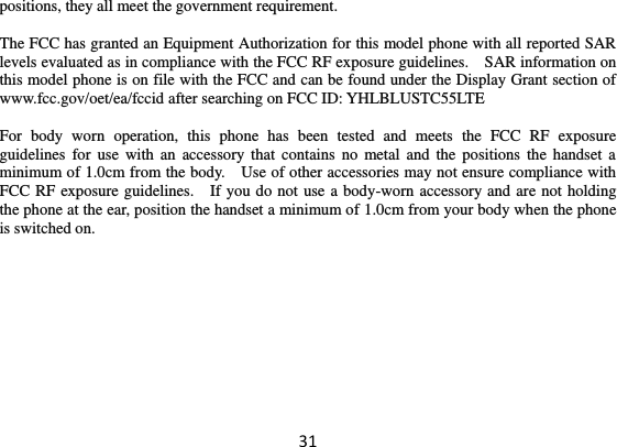 31 positions, they all meet the government requirement.  The FCC has granted an Equipment Authorization for this model phone with all reported SAR levels evaluated as in compliance with the FCC RF exposure guidelines.    SAR information on this model phone is on file with the FCC and can be found under the Display Grant section of www.fcc.gov/oet/ea/fccid after searching on FCC ID: YHLBLUSTC55LTE  For  body  worn  operation,  this  phone  has  been  tested  and  meets  the  FCC  RF  exposure guidelines  for use  with an  accessory that  contains  no  metal and the positions the handset a minimum of 1.0cm from the body.    Use of other accessories may not ensure compliance with FCC RF exposure guidelines.    If you do not use a body-worn accessory and are not holding the phone at the ear, position the handset a minimum of 1.0cm from your body when the phone is switched on.  