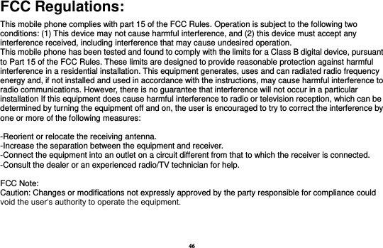 46 FCC Regulations: This mobile phone complies with part 15 of the FCC Rules. Operation is subject to the following two conditions: (1) This device may not cause harmful interference, and (2) this device must accept any interference received, including interference that may cause undesired operation. This mobile phone has been tested and found to comply with the limits for a Class B digital device, pursuant to Part 15 of the FCC Rules. These limits are designed to provide reasonable protection against harmful interference in a residential installation. This equipment generates, uses and can radiated radio frequency energy and, if not installed and used in accordance with the instructions, may cause harmful interference to radio communications. However, there is no guarantee that interference will not occur in a particular installation If this equipment does cause harmful interference to radio or television reception, which can be determined by turning the equipment off and on, the user is encouraged to try to correct the interference by one or more of the following measures:  -Reorient or relocate the receiving antenna. -Increase the separation between the equipment and receiver. -Connect the equipment into an outlet on a circuit different from that to which the receiver is connected. -Consult the dealer or an experienced radio/TV technician for help.  FCC Note: Caution: Changes or modifications not expressly approved by the party responsible for compliance could void the user‘s authority to operate the equipment. 