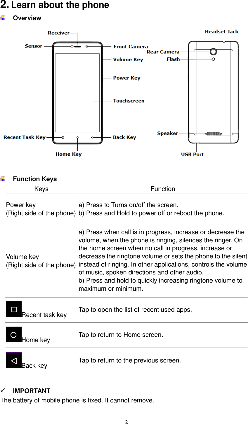  2  2. Learn about the phone  Overview    Function Keys Keys Function Power key (Right side of the phone) a) Press to Turns on/off the screen. b) Press and Hold to power off or reboot the phone.   Volume key (Right side of the phone) a) Press when call is in progress, increase or decrease the volume, when the phone is ringing, silences the ringer. On the home screen when no call in progress, increase or decrease the ringtone volume or sets the phone to the silent instead of ringing. In other applications, controls the volume of music, spoken directions and other audio. b) Press and hold to quickly increasing ringtone volume to maximum or minimum.   Recent task key Tap to open the list of recent used apps. Home key Tap to return to Home screen. Back key Tap to return to the previous screen.    IMPORTANT The battery of mobile phone is fixed. It cannot remove.  