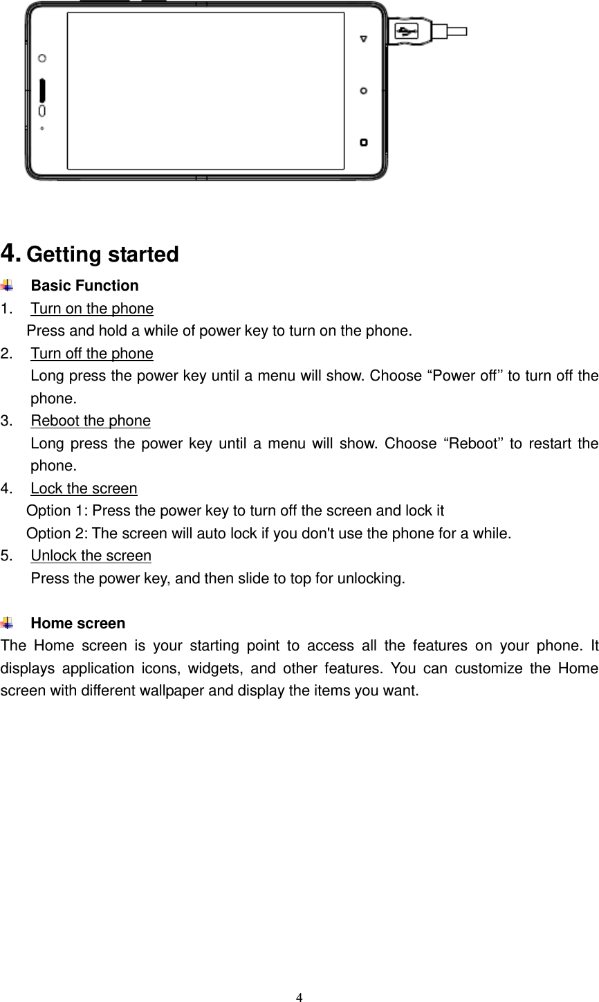  4    4. Getting started  Basic Function 1.  Turn on the phone Press and hold a while of power key to turn on the phone. 2.  Turn off the phone Long press the power key until a menu will show. Choose “Power off’’ to turn off the phone. 3.  Reboot the phone Long press  the power key until a menu will show.  Choose  “Reboot’’ to  restart the phone. 4.  Lock the screen Option 1: Press the power key to turn off the screen and lock it Option 2: The screen will auto lock if you don&apos;t use the phone for a while. 5.  Unlock the screen Press the power key, and then slide to top for unlocking.   Home screen The  Home  screen  is  your  starting  point  to  access  all  the  features  on  your  phone.  It displays  application  icons,  widgets,  and  other  features.  You  can  customize  the  Home screen with different wallpaper and display the items you want.   