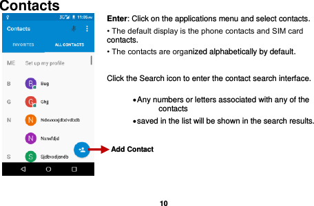   10   Contacts  Enter: Click on the applications menu and select contacts. • The default display is the phone contacts and SIM card contacts. • The contacts are organized alphabetically by default.  Click the Search icon to enter the contact search interface.    Any numbers or letters associated with any of the contacts    saved in the list will be shown in the search results.      Add Contact                    