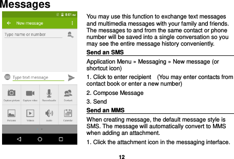  12  Messages You may use this function to exchange text messages and multimedia messages with your family and friends. The messages to and from the same contact or phone number will be saved into a single conversation so you may see the entire message history conveniently. Send an SMS                                                                                                Application Menu » Messaging » New message (or shortcut icon)   1. Click to enter recipient    (You may enter contacts from contact book or enter a new number) 2. Compose Message 3. Send Send an MMS                                                                                                    When creating message, the default message style is SMS. The message will automatically convert to MMS when adding an attachment.   1. Click the attachment icon in the messaging interface. 