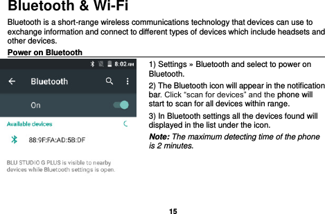   15  Bluetooth &amp; Wi-Fi Bluetooth is a short-range wireless communications technology that devices can use to exchange information and connect to different types of devices which include headsets and other devices. Power on Bluetooth                                                                                 1) Settings » Bluetooth and select to power on Bluetooth. 2) The Bluetooth icon will appear in the notification bar. Click “scan for devices” and the phone will start to scan for all devices within range. 3) In Bluetooth settings all the devices found will displayed in the list under the icon. Note: The maximum detecting time of the phone is 2 minutes.    