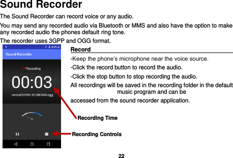   22  Sound Recorder The Sound Recorder can record voice or any audio.   You may send any recorded audio via Bluetooth or MMS and also have the option to make any recorded audio the phones default ring tone. The recorder uses 3GPP and OGG format. Record                                                                                                        -Keep the phone’s microphone near the voice source. -Click the record button to record the audio. -Click the stop button to stop recording the audio. All recordings will be saved in the recording folder in the default music program and can be   accessed from the sound recorder application.    Recording Controls Recording Time 