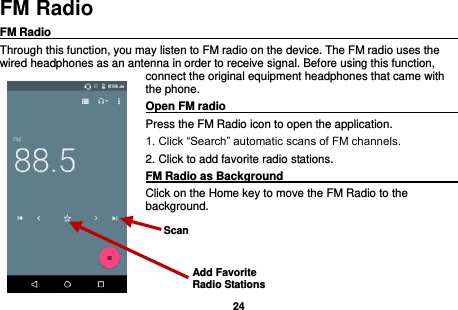   24  FM Radio FM Radio                                                                                                Through this function, you may listen to FM radio on the device. The FM radio uses the wired headphones as an antenna in order to receive signal. Before using this function, connect the original equipment headphones that came with the phone. Open FM radio                                                                                                                                                           Press the FM Radio icon to open the application. 1. Click “Search” automatic scans of FM channels. 2. Click to add favorite radio stations. FM Radio as Background                                    Click on the Home key to move the FM Radio to the background.   Add Favorite Radio Stations Scan 