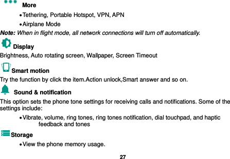   27  More    Tethering, Portable Hotspot, VPN, APN  Airplane Mode Note: When in flight mode, all network connections will turn off automatically. Display     Brightness, Auto rotating screen, Wallpaper, Screen Timeout Smart motion Try the function by click the item.Action unlock,Smart answer and so on.   Sound &amp; notification This option sets the phone tone settings for receiving calls and notifications. Some of the settings include:  Vibrate, volume, ring tones, ring tones notification, dial touchpad, and haptic feedback and tones Storage  View the phone memory usage. 