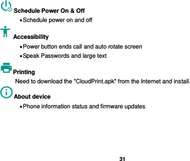   31  Schedule Power On &amp; Off  Schedule power on and off Accessibility    Power button ends call and auto rotate screen  Speak Passwords and large text Printing   Need to download the &quot;CloudPrint.apk&quot; from the Internet and install. About device    Phone information status and firmware updates   