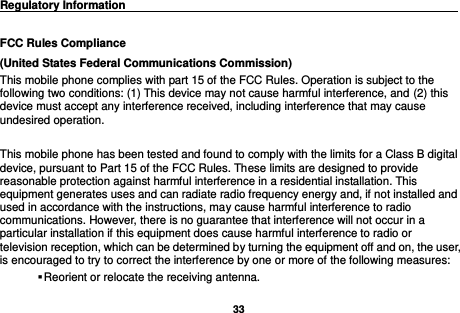   33  Regulatory Information                                                                                 FCC Rules Compliance   (United States Federal Communications Commission) This mobile phone complies with part 15 of the FCC Rules. Operation is subject to the following two conditions: (1) This device may not cause harmful interference, and (2) this device must accept any interference received, including interference that may cause undesired operation.  This mobile phone has been tested and found to comply with the limits for a Class B digital device, pursuant to Part 15 of the FCC Rules. These limits are designed to provide reasonable protection against harmful interference in a residential installation. This equipment generates uses and can radiate radio frequency energy and, if not installed and used in accordance with the instructions, may cause harmful interference to radio communications. However, there is no guarantee that interference will not occur in a particular installation if this equipment does cause harmful interference to radio or television reception, which can be determined by turning the equipment off and on, the user, is encouraged to try to correct the interference by one or more of the following measures:  Reorient or relocate the receiving antenna. 